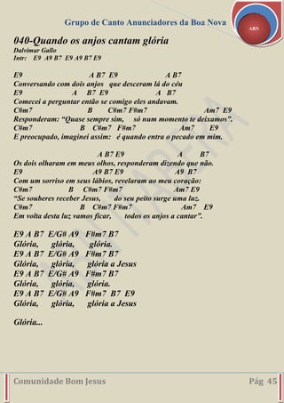 Grupo de Canto Anunciadores da Boa Nova
Comunidade Bom Jesus Pág 45
ABN
040-Quando os anjos cantam glória
Dalvimar Gallo
Intr: E9 A9 B7 E9 A9 B7 E9
E9 A B7 E9 A B7
Conversando com dois anjos que desceram lá do céu
E9 A B7 E9 A B7
Comecei a perguntar então se comigo eles andavam.
C#m7 B C#m7 F#m7 Am7 E9
Responderam: “Quase sempre sim, só num momento te deixamos”.
C#m7 B C#m7 F#m7 Am7 E9
E preocupado, imaginei assim: é quando entra o pecado em mim.
A B7 E9 A B7
Os dois olharam em meus olhos, responderam dizendo que não.
E9 A9 B7 E9 A9 B7
Com um sorriso em seus lábios, revelaram ao meu coração:
C#m7 B C#m7 F#m7 Am7 E9
“Se souberes receber Jesus, do seu peito surge uma luz.
C#m7 B C#m7 F#m7 Am7 E9
Em volta desta luz vamos ficar, todos os anjos a cantar”.
E9 A B7 E/G# A9 F#m7 B7
Glória, glória, glória.
E9 A B7 E/G# A9 F#m7 B7
Glória, glória, glória a Jesus
E9 A B7 E/G# A9 F#m7 B7
Glória, glória, glória.
E9 A B7 E/G# A9 F#m7 B7 E9
Glória, glória, glória a Jesus
Glória...
 