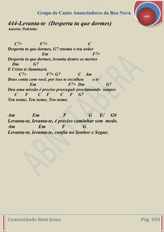 Grupo de Canto Anunciadores da Boa Nova
Comunidade Bom Jesus Pág 450
ABN
444-Levanta-te (Desperta tu que dormes)
Autoria: Pedrinho
C7+ F7+ C
Desperta tu que dormes, G7 retoma o teu ardor
Em F7+
Desperta tu que dormes, levanta dentre os mortos
Dm G7
E Cristo te iluminará.
C7+ F7+ G7 C Am
Deus conta com você, por isso te escolheu e te
Em F7+ Dm G7
Deu uma missão é preciso prosseguir proclamando sempre
C F C F C F G7
Teu nome, Teu nome, Teu nome.
Am Em F G E/ G#
Levanta-te, levanta-te, é preciso caminhar sem medo.
Am Em F G
Levanta-te, levanta-te, confia no Senhor e Segue.
 