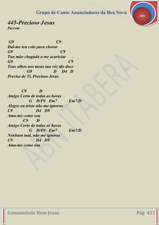 Grupo de Canto Anunciadores da Boa Nova
Comunidade Bom Jesus Pág 451
ABN
445-Precioso Jesus
Pacrom
G9 C9
Daí-me teu colo para chorar
G9 C9
Tua mão chagada a me acariciar
G9 C9
Teus olhos nos meus tua vóz tão doce
G9 D D4 D
Preciso de Ti, Precioso Jesus
C9 D
Amigo Certo de todas as horas
G D/F# Em7 Em7/D
Alegre ou triste não me ignoras
C9 D4 D9
Ama-me como sou
C9 D
Amigo Certo de todas as horas
G D/F# Em7 Em7/D
Nenhum mal, não me ignoras
C9 D4 D9
Ama-me como sou
 