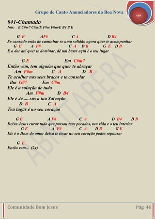 Grupo de Canto Anunciadores da Boa Nova
Comunidade Bom Jesus Pág 46
ABN
041-Chamado
Intr: E C#m7 C#m/E F#m F#m/E B4 B E
G E AF# C A D B4
Se cansado estás de caminhar se uma solidão agora quer te acompanhar
G E A F# C A D B G E D B
E a dor até quer te dominar, dê um basta aqui é o teu lugar
G E Em C#m7
Então vem, tem alguém que quer te abraçar
Am F#m C A D B
Te acolher nos seus braços e te consolar
Bm G#7 Em C#m
Ele é a solução de tudo
Am F#m D B4
Ele é Je......sus a tua Salvação
D B C A
Teu lugar é no seu coração
G E A F# C A D B4 D B
Deixa Jesus curar tudo que passou teus pecados, tua vida e o teu interior
G E A F# C A D B G E
Ele é o Dom do amor deixa te tocar no seu coração podes repousar
G E
Então vem... (2x)
 