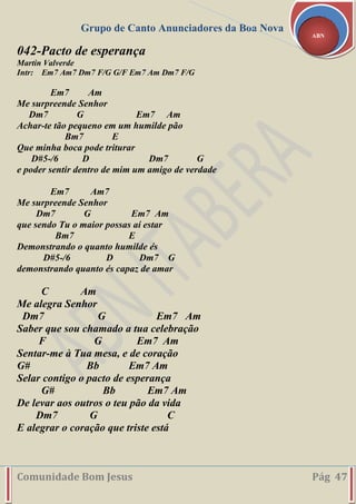Grupo de Canto Anunciadores da Boa Nova
Comunidade Bom Jesus Pág 47
ABN
042-Pacto de esperança
Martin Valverde
Intr: Em7 Am7 Dm7 F/G G/F Em7 Am Dm7 F/G
Em7 Am
Me surpreende Senhor
Dm7 G Em7 Am
Achar-te tão pequeno em um humilde pão
Bm7 E
Que minha boca pode triturar
D#5-/6 D Dm7 G
e poder sentir dentro de mim um amigo de verdade
Em7 Am7
Me surpreende Senhor
Dm7 G Em7 Am
que sendo Tu o maior possas aí estar
Bm7 E
Demonstrando o quanto humilde és
D#5-/6 D Dm7 G
demonstrando quanto és capaz de amar
C Am
Me alegra Senhor
Dm7 G Em7 Am
Saber que sou chamado a tua celebração
F G Em7 Am
Sentar-me à Tua mesa, e de coração
G# Bb Em7 Am
Selar contigo o pacto de esperança
G# Bb Em7 Am
De levar aos outros o teu pão da vida
Dm7 G C
E alegrar o coração que triste está
 