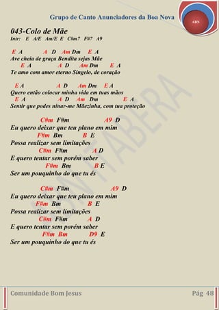 Grupo de Canto Anunciadores da Boa Nova
Comunidade Bom Jesus Pág 48
ABN
043-Colo de Mãe
Intr: E A/E Am/E E C#m7 F#7 A9
E A A D Am Dm E A
Ave cheia de graça Bendita sejas Mãe
E A A D Am Dm E A
Te amo com amor eterno Singelo, de coração
E A A D Am Dm E A
Quero então colocar minha vida em tuas mãos
E A A D Am Dm E A
Sentir que podes ninar-me Mãezinha, com tua proteção
C#m F#m A9 D
Eu quero deixar que teu plano em mim
F#m Bm B E
Possa realizar sem limitações
C#m F#m A D
E quero tentar sem porém saber
F#m Bm B E
Ser um pouquinho do que tu és
C#m F#m A9 D
Eu quero deixar que teu plano em mim
F#m Bm B E
Possa realizar sem limitações
C#m F#m A D
E quero tentar sem porém saber
F#m Bm D9 E
Ser um pouquinho do que tu és
 