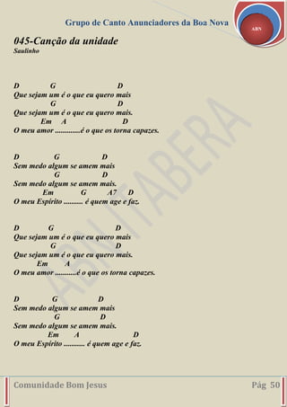 Grupo de Canto Anunciadores da Boa Nova
Comunidade Bom Jesus Pág 50
ABN
045-Canção da unidade
Saulinho
D G D
Que sejam um é o que eu quero mais
G D
Que sejam um é o que eu quero mais.
Em A D
O meu amor .............é o que os torna capazes.
D G D
Sem medo algum se amem mais
G D
Sem medo algum se amem mais.
Em G A7 D
O meu Espírito .......... é quem age e faz.
D G D
Que sejam um é o que eu quero mais
G D
Que sejam um é o que eu quero mais.
Em A
O meu amor ...........é o que os torna capazes.
D G D
Sem medo algum se amem mais
G D
Sem medo algum se amem mais.
Em A D
O meu Espírito ........... é quem age e faz.
 