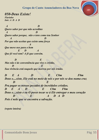 Grupo de Canto Anunciadores da Boa Nova
Comunidade Bom Jesus Pág 55
ABN
050-Deus Existe!
Flavinho
Intr: A D A D
A D
Quero saber por que não acreditas
A D
Quero saber porque, não o tens como teu Senhor
A D
Por que não aceitas que existe uma força
A
Que move nos para o bem
E D A
Que fé você tem? A fé que convém.
D E
Mas não é de conveniência que vive o cristão,
D E
Sua vivência está naquele que morreu por nós irmão.
D E A D E C#m F#m
Deus e....xiste, Ele está no meio de nós e por nós se deu numa cruz
D E
Pra pagar os nossos pecados de incrédulos cristãos.
D E A D E C#m F#m
Deus e....xiste e eu O posso tocar se à Ele entregar o meu coração
D E A D A D
Pois é nele que se encontra a salvação.
(repete inteira)
 