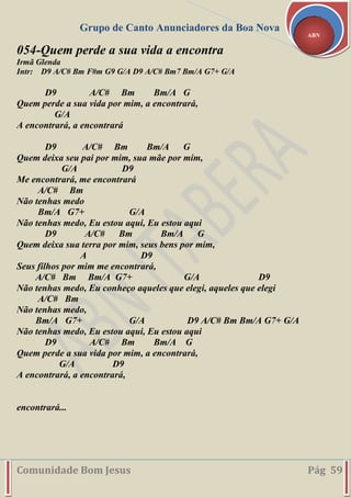 Grupo de Canto Anunciadores da Boa Nova
Comunidade Bom Jesus Pág 59
ABN
054-Quem perde a sua vida a encontra
Irmã Glenda
Intr: D9 A/C# Bm F#m G9 G/A D9 A/C# Bm7 Bm/A G7+ G/A
D9 A/C# Bm Bm/A G
Quem perde a sua vida por mim, a encontrará,
G/A
A encontrará, a encontrará
D9 A/C# Bm Bm/A G
Quem deixa seu pai por mim, sua mãe por mim,
G/A D9
Me encontrará, me encontrará
A/C# Bm
Não tenhas medo
Bm/A G7+ G/A
Não tenhas medo, Eu estou aqui, Eu estou aqui
D9 A/C# Bm Bm/A G
Quem deixa sua terra por mim, seus bens por mim,
A D9
Seus filhos por mim me encontrará,
A/C# Bm Bm/A G7+ G/A D9
Não tenhas medo, Eu conheço aqueles que elegi, aqueles que elegi
A/C# Bm
Não tenhas medo,
Bm/A G7+ G/A D9 A/C# Bm Bm/A G7+ G/A
Não tenhas medo, Eu estou aqui, Eu estou aqui
D9 A/C# Bm Bm/A G
Quem perde a sua vida por mim, a encontrará,
G/A D9
A encontrará, a encontrará,
encontrará...
 