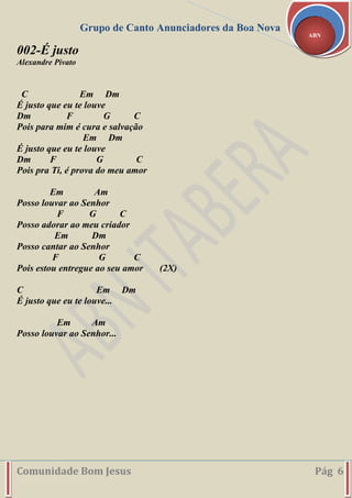 Grupo de Canto Anunciadores da Boa Nova
Comunidade Bom Jesus Pág 6
ABN
002-É justo
Alexandre Pivato
C Em Dm
É justo que eu te louve
Dm F G C
Pois para mim é cura e salvação
Em Dm
É justo que eu te louve
Dm F G C
Pois pra Ti, é prova do meu amor
Em Am
Posso louvar ao Senhor
F G C
Posso adorar ao meu criador
Em Dm
Posso cantar ao Senhor
F G C
Pois estou entregue ao seu amor (2X)
C Em Dm
É justo que eu te louve...
Em Am
Posso louvar ao Senhor...
 