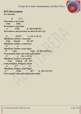 Grupo de Canto Anunciadores da Boa Nova
Comunidade Bom Jesus Pág 60
ABN
055-Invocamos
Eros Biondini
E E7+
Invocamos o teu nome
C#m G#m
Invocamos o teu poder
A C#m B (B4 B B9 B7)
Invocamos a tua presença no meio de nós (2x)
E E/G#7 A (A4 A A9 A)
Manifesta, Senhor o teu poder
C#m C#m/B F# A#°
Manifesta, Senhor, a tua força
E A
Manifesta, Senhor, neste lugar
C° C#m F#m B (B4 B B9 B7)
O teu grande amor que tudo pode mudar
E A (A4 A A9 A)
Manifesta, Senhor o teu poder
C#m C#m/B F# A#°
Com prodígios, milagres, sinais
E E7 A
Manifesta, Senhor, neste lugar
C° C#m B7 E (E4 E E9 E)
O teu grande amor que tudo pode mudar
 