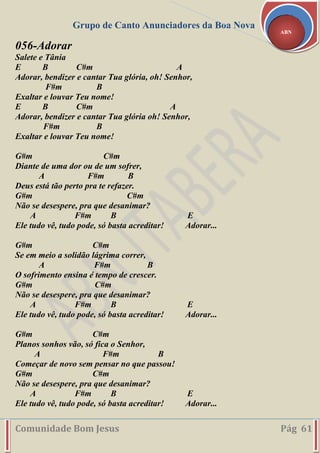 Grupo de Canto Anunciadores da Boa Nova
Comunidade Bom Jesus Pág 61
ABN
056-Adorar
Salete e Tânia
E B C#m A
Adorar, bendizer e cantar Tua glória, oh! Senhor,
F#m B
Exaltar e louvar Teu nome!
E B C#m A
Adorar, bendizer e cantar Tua glória oh! Senhor,
F#m B
Exaltar e louvar Teu nome!
G#m C#m
Diante de uma dor ou de um sofrer,
A F#m B
Deus está tão perto pra te refazer.
G#m C#m
Não se desespere, pra que desanimar?
A F#m B E
Ele tudo vê, tudo pode, só basta acreditar! Adorar...
G#m C#m
Se em meio a solidão lágrima correr,
A F#m B
O sofrimento ensina é tempo de crescer.
G#m C#m
Não se desespere, pra que desanimar?
A F#m B E
Ele tudo vê, tudo pode, só basta acreditar! Adorar...
G#m C#m
Planos sonhos vão, só fica o Senhor,
A F#m B
Começar de novo sem pensar no que passou!
G#m C#m
Não se desespere, pra que desanimar?
A F#m B E
Ele tudo vê, tudo pode, só basta acreditar! Adorar...
 