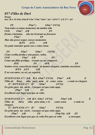 Grupo de Canto Anunciadores da Boa Nova
Comunidade Bom Jesus Pág 62
ABN
057-Filho de Davi
Dunga
Intr: B/A A9 G#m G#m/B C#m7 F#m7 G#m7 Am7 A/B E7+ A/E E7+ A/E
E9 F#m7 ) G#m7 C#7(4)
Nem todos os maus momentos da minha vida
C#/E F#m7 A/B E9
foram o bastante, não me levaram ao fracasso.
F#m7 E9
Mas não posso negar, nesses momentos
D/F# A/C# A/B
Eu pude entender quem sou e como estou.
E9 F#m7 G#m7 C#7(4)
Como ovelha ferida e sem pastor, voltei,
C#/E F#m7 A/B E9
Como um filho pródigo, errante eu me comparei,
A9/E E9 A9/E E9
Senhor errei, consciência tomei, ao humos cheguei, caminho encontrei.
D/F# A/C# A/B
E no seu amor, eu sei, eu seguirei.
E9 D/F# E/G# A7+ A/B B/A G#m7 C#7(4) F#m7 A/B E
Filho de Davi, olha para mim, vê como estou e onde eu cheguei.
E7 D/F# E/G# A7+ B7 G#m7 C#7(4)
Eu grito para me ouvir, é porque sei que estás aqui,
F#m7 A/B E9
Escolheste este lugar pra que eu volte.
E9 D/F# E/G# A7+ A/B B/A G#m7 C#7(4) F#m7 A/B E
Filho de Davi, olha para mim, e vê como estou e onde eu
cheguei.
E7 D/F# E/G# A7+ B7 G#m7 C#7(4)
Eu grito para me ouvir, é porque sei que estás aqui,
F#m7 A/B E9 F#m7(6) A/B E9
Escolheste este lugar pra que eu volte.Pra que eu volte a enxergar.
 