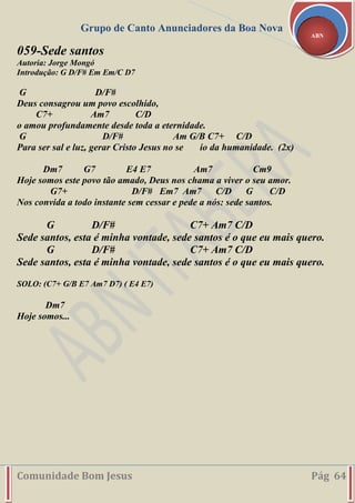 Grupo de Canto Anunciadores da Boa Nova
Comunidade Bom Jesus Pág 64
ABN
059-Sede santos
Autoria: Jorge Mongó
Introdução: G D/F# Em Em/C D7
G D/F#
Deus consagrou um povo escolhido,
C7+ Am7 C/D
o amou profundamente desde toda a eternidade.
G D/F# Am G/B C7+ C/D
Para ser sal e luz, gerar Cristo Jesus no se io da humanidade. (2x)
Dm7 G7 E4 E7 Am7 Cm9
Hoje somos este povo tão amado, Deus nos chama a viver o seu amor.
G7+ D/F# Em7 Am7 C/D G C/D
Nos convida a todo instante sem cessar e pede a nós: sede santos.
G D/F# C7+ Am7 C/D
Sede santos, esta é minha vontade, sede santos é o que eu mais quero.
G D/F# C7+ Am7 C/D
Sede santos, esta é minha vontade, sede santos é o que eu mais quero.
SOLO: (C7+ G/B E7 Am7 D7) ( E4 E7)
Dm7
Hoje somos...
 