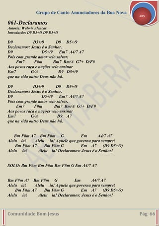 Grupo de Canto Anunciadores da Boa Nova
Comunidade Bom Jesus Pág 66
ABN
061-Declaramos
Autoria: Walmir Alencar
Introdução: D9 D5+/9 D9 D5+/9
D9 D5+/9 D9 D5+/9
Declaramos: Jesus é o Senhor.
D9 D5+/9 Em7 A4/7 A7
Pois com grande amor veio salvar.
Em7 F#m Bm7 Bm/A G7+ D/F#
Aos povos raça e nações veio ensinar
Em7 G/A D9 D5+/9
que na vida outro Deus não há.
D9 D5+/9 D9 D5+/9
Declaramos: Jesus é o Senhor.
D9 D5+/9 Em7 A4/7 A7
Pois com grande amor veio salvar.
Em7 F#m Bm7 Bm/A G7+ D/F#
Aos povos raça e nações veio ensinar
Em7 G/A D9 A7
que na vida outro Deus não há.
Bm F#m A7 Bm F#m G Em A4/7 A7
Alelu ia! Alelu ia! Aquele que governa para sempre!
Bm F#m A7 Bm F#m G Em A7 (D9 D5+/9)
Alelu ia! Alelu ia! Declaramos: Jesus é o Senhor!
SOLO: Bm F#m Bm F#m Bm F#m G Em A4/7 A7
Bm F#m A7 Bm F#m G Em A4/7 A7
Alelu ia! Alelu ia! Aquele que governa para sempre!
Bm F#m A7 Bm F#m G Em A7 (D9 D5+/9)
Alelu ia! Alelu ia! Declaramos: Jesus é o Senhor!
 