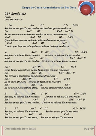 Grupo de Canto Anunciadores da Boa Nova
Comunidade Bom Jesus Pág 69
ABN
064-Sonda-me
Paulão
Intr: Dm7 Gm7 A7
Em Am D7 G7+ D/F#
Senhor eu sei que Tu me sondas, sei também que me conheces
Em Am7 B7 Em7 Am7 D
Se me assento ou me levanto, conheces meus pensamentos
Em7 Am7 D7 G7+ D/F#
Quer deitado ou quer andando sabes todos os meus passos
Em7 Am7 B7 Em7
E antes que haja em mim palavras sei que tudo me conheces
E Am7 C D7 G7+ D/F#
Senhor, eu sei que Tu me sondas, Senhor eu sei que Tu me sondas
Em7 Am7 B7 Em7 Am7 D
Senhor eu sei que Tu me sondas, Senhor eu sei que Tu me sondas.
Em7 Am7 D7 G7+ D/F#
Deus Tu me cercaste em volta, Tuas mãos em mim repousam
Em Am7 B7 Em7 Am7 D
Tal ciência é grandiosa, não alcanço de tão alta
Em7 Am7 D7 G7+ D/F#
Se eu subo até o céu sei que ali também te encontro
Em7 Am7 B7 Em7
Se no abismo está minha alma, sei que ali também me amas.
E E7 Am7 C D7 G7+ D/F#
Senhor, eu sei que Tu me sondas, Senhor eu sei que Tu me sondas
Em7 Am7 B7 Em7 Am7 D
Senhor eu sei que Tu me sondas, Senhor eu sei que Tu me sondas.
E E7 Am7 C D7 G7+ D/F#
Senhor, eu sei que Tu me amas, Senhor eu sei que Tu me amas
Em7 Am7 B7 Em7
Senhor eu sei que Tu me amas, Senhor eu sei que Tu me amas.
 