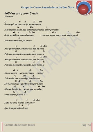 Grupo de Canto Anunciadores da Boa Nova
Comunidade Bom Jesus Pág 73
ABN
068-Na cruz com Cristo
Flavinho
D G A D Bm
Se aos pés da tua cruz já me encontro
G Em A
Mas mesmo assim não compreendo tanto amor por mim
G A D Bm G A D Bm
Se já me falta o entendimento, resta-me agora um grande amor por ti
E A
Pois tudo mais me foi tirado
G A D Bm
Não quero estar somente aos pés da cruz
G A D
Pois me mostraste o quanto mais posso ir
G A D Bm
Não quero estar somente aos pés da cruz
G A D
Pois me mostraste o quanto mais posso ir
G A D Bm
Quero agora teu nome santo clamar
G Em A
Pois nada sou se comigo tu não estás
G A D Bm
Sei não mereço que te voltes para mim
G A D Bm
Mas aí do alto da cruz sei que me olhas
G A
e me queres junto a ti
G A D Bm
Subo na cruz e sinto todo amor
G A D
Que tens por mim Jesus
 