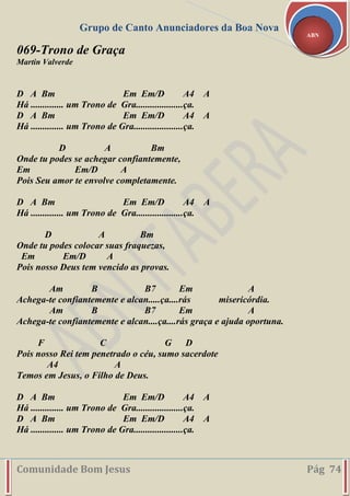 Grupo de Canto Anunciadores da Boa Nova
Comunidade Bom Jesus Pág 74
ABN
069-Trono de Graça
Martin Valverde
D A Bm Em Em/D A4 A
Há .............. um Trono de Gra....................ça.
D A Bm Em Em/D A4 A
Há .............. um Trono de Gra.....................ça.
D A Bm
Onde tu podes se achegar confiantemente,
Em Em/D A
Pois Seu amor te envolve completamente.
D A Bm Em Em/D A4 A
Há .............. um Trono de Gra....................ça.
D A Bm
Onde tu podes colocar suas fraquezas,
Em Em/D A
Pois nosso Deus tem vencido as provas.
Am B B7 Em A
Achega-te confiantemente e alcan.....ça....rás misericórdia.
Am B B7 Em A
Achega-te confiantemente e alcan....ça....rás graça e ajuda oportuna.
F C G D
Pois nosso Rei tem penetrado o céu, sumo sacerdote
A4 A
Temos em Jesus, o Filho de Deus.
D A Bm Em Em/D A4 A
Há .............. um Trono de Gra....................ça.
D A Bm Em Em/D A4 A
Há .............. um Trono de Gra.....................ça.
 