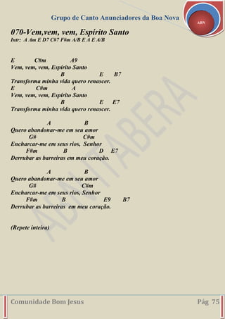 Grupo de Canto Anunciadores da Boa Nova
Comunidade Bom Jesus Pág 75
ABN
070-Vem,vem, vem, Espírito Santo
Intr: A Am E D7 C#7 F#m A/B E A E A/B
E C#m A9
Vem, vem, vem, Espírito Santo
B E B7
Transforma minha vida quero renascer.
E C#m A
Vem, vem, vem, Espírito Santo
B E E7
Transforma minha vida quero renascer.
A B
Quero abandonar-me em seu amor
G# C#m
Encharcar-me em seus rios, Senhor
F#m B D E7
Derrubar as barreiras em meu coração.
A B
Quero abandonar-me em seu amor
G# C#m
Encharcar-me em seus rios, Senhor
F#m B E9 B7
Derrubar as barreiras em meu coração.
(Repete inteira)
 