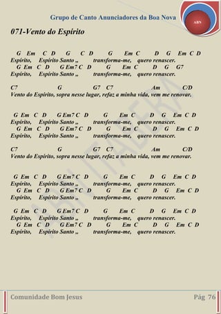 Grupo de Canto Anunciadores da Boa Nova
Comunidade Bom Jesus Pág 76
ABN
071-Vento do Espírito
G Em C D G C D G Em C D G Em C D
Espírito, Espírito Santo ,, transforma-me, quero renascer.
G Em C D G Em7 C D G Em C D G G7
Espírito, Espírito Santo ,, transforma-me, quero renascer.
C7 G G7 C7 Am C/D
Vento do Espírito, sopra nesse lugar, refaz a minha vida, vem me renovar.
G Em C D G Em7 C D G Em C D G Em C D
Espírito, Espírito Santo ,, transforma-me, quero renascer.
G Em C D G Em7 C D G Em C D G Em C D
Espírito, Espírito Santo ,, transforma-me, quero renascer.
C7 G G7 C7 Am C/D
Vento do Espírito, sopra nesse lugar, refaz a minha vida, vem me renovar.
G Em C D G Em7 C D G Em C D G Em C D
Espírito, Espírito Santo ,, transforma-me, quero renascer.
G Em C D G Em7 C D G Em C D G Em C D
Espírito, Espírito Santo ,, transforma-me, quero renascer.
G Em C D G Em7 C D G Em C D G Em C D
Espírito, Espírito Santo ,, transforma-me, quero renascer.
G Em C D G Em7 C D G Em C D G Em C D
Espírito, Espírito Santo ,, transforma-me, quero renascer.
 