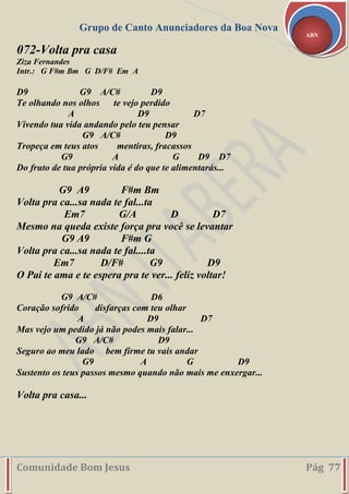 Grupo de Canto Anunciadores da Boa Nova
Comunidade Bom Jesus Pág 77
ABN
072-Volta pra casa
Ziza Fernandes
Intr.: G F#m Bm G D/F# Em A
D9 G9 A/C# D9
Te olhando nos olhos te vejo perdido
A D9 D7
Vivendo tua vida andando pelo teu pensar
G9 A/C# D9
Tropeça em teus atos mentiras, fracassos
G9 A G D9 D7
Do fruto de tua própria vida é do que te alimentarás...
G9 A9 F#m Bm
Volta pra ca...sa nada te fal...ta
Em7 G/A D D7
Mesmo na queda existe força pra você se levantar
G9 A9 F#m G
Volta pra ca...sa nada te fal....ta
Em7 D/F# G9 D9
O Pai te ama e te espera pra te ver... feliz voltar!
G9 A/C# D6
Coração sofrido disfarças com teu olhar
A D9 D7
Mas vejo um pedido já não podes mais falar...
G9 A/C# D9
Seguro ao meu lado bem firme tu vais andar
G9 A G D9
Sustento os teus passos mesmo quando não mais me enxergar...
Volta pra casa...
 