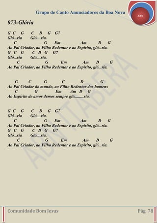 Grupo de Canto Anunciadores da Boa Nova
Comunidade Bom Jesus Pág 78
ABN
073-Glória
G C G C D G G7
Gló...ria Gló....ria.
C G Em Am D G
Ao Pai Criador, ao Filho Redentor e ao Espírito, gló...ria.
G C G C D G G7
Gló...ria Gló....ria.
C G Em Am D G
Ao Pai Criador, ao Filho Redentor e ao Espírito, gló...ria.
G C G C D G
Ao Pai Criador do mundo, ao Filho Redentor dos homens
C G Em Am D G
Ao Espírito de amor demos sempre gló.........ria.
G C G C D G G7
Gló...ria Gló....ria.
C G Em Am D G
Ao Pai Criador, ao Filho Redentor e ao Espírito, gló...ria.
G C G C D G G7
Gló...ria Gló....ria.
C G Em Am D G
Ao Pai Criador, ao Filho Redentor e ao Espírito, gló...ria.
 