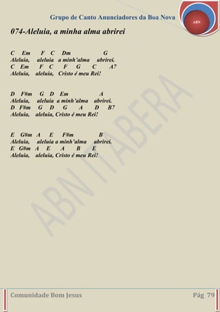 Grupo de Canto Anunciadores da Boa Nova
Comunidade Bom Jesus Pág 79
ABN
074-Aleluia, a minha alma abrirei
C Em F C Dm G
Aleluia, aleluia a minh’alma abrirei.
C Em F C F G C A7
Aleluia, aleluia, Cristo é meu Rei!
D F#m G D Em A
Aleluia, aleluia a minh’alma abrirei.
D F#m G D G A D B7
Aleluia, aleluia, Cristo é meu Rei!
E G#m A E F#m B
Aleluia, aleluia a minh’alma abrirei.
E G#m A E A B E
Aleluia, aleluia, Cristo é meu Rei!
 