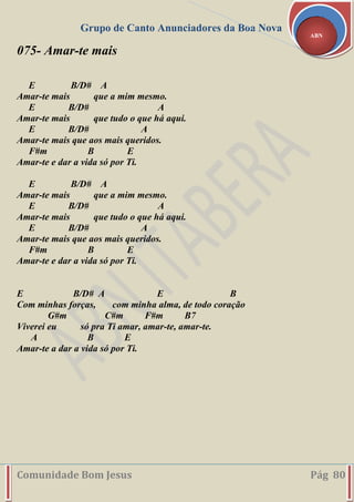 Grupo de Canto Anunciadores da Boa Nova
Comunidade Bom Jesus Pág 80
ABN
075- Amar-te mais
E B/D# A
Amar-te mais que a mim mesmo.
E B/D# A
Amar-te mais que tudo o que há aqui.
E B/D# A
Amar-te mais que aos mais queridos.
F#m B E
Amar-te e dar a vida só por Ti.
E B/D# A
Amar-te mais que a mim mesmo.
E B/D# A
Amar-te mais que tudo o que há aqui.
E B/D# A
Amar-te mais que aos mais queridos.
F#m B E
Amar-te e dar a vida só por Ti.
E B/D# A E B
Com minhas forças, com minha alma, de todo coração
G#m C#m F#m B7
Viverei eu só pra Ti amar, amar-te, amar-te.
A B E
Amar-te a dar a vida só por Ti.
 