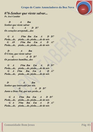 Grupo de Canto Anunciadores da Boa Nova
Comunidade Bom Jesus Pág 81
ABN
076-Senhor que vieste salvar...
Pe. José Candido
D A Bm
Senhor que vieste salvar
G A D D7
Os corações arrependi....dos
G A F#m Bm Em A D D7
Pieda....de, pieda.....de, pieda......de de nós
G A9 F#m Bm Em A D A7
Pieda....de, pieda.....de, pieda......de de nós
D A Bm
Ó Cristo, que vieste salvar
G A D D7
Os pecadores humilha...dos
G A F#m Bm Em A D D7
Pieda....de, pieda.....de, pieda......de de nós
G A F#m Bm Em A D A7
Pieda....de, pieda.....de, pieda......de de nós
D A Bm
Senhor que intercedei por nós
G A D D7
Junto a Deus Pai, que nos perdo...a
G A F#m Bm Em A D D7
Pieda....de, pieda.....de, pieda......de de nós
G A F#m Bm Em A D A7
Pieda....de, pieda.....de, pieda......de de nós
 