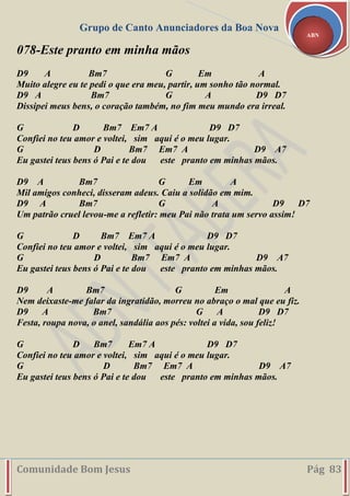 Grupo de Canto Anunciadores da Boa Nova
Comunidade Bom Jesus Pág 83
ABN
078-Este pranto em minha mãos
D9 A Bm7 G Em A
Muito alegre eu te pedi o que era meu, partir, um sonho tão normal.
D9 A Bm7 G A D9 D7
Dissipei meus bens, o coração também, no fim meu mundo era irreal.
G D Bm7 Em7 A D9 D7
Confiei no teu amor e voltei, sim aqui é o meu lugar.
G D Bm7 Em7 A D9 A7
Eu gastei teus bens ó Pai e te dou este pranto em minhas mãos.
D9 A Bm7 G Em A
Mil amigos conheci, disseram adeus. Caiu a solidão em mim.
D9 A Bm7 G A D9 D7
Um patrão cruel levou-me a refletir: meu Pai não trata um servo assim!
G D Bm7 Em7 A D9 D7
Confiei no teu amor e voltei, sim aqui é o meu lugar.
G D Bm7 Em7 A D9 A7
Eu gastei teus bens ó Pai e te dou este pranto em minhas mãos.
D9 A Bm7 G Em A
Nem deixaste-me falar da ingratidão, morreu no abraço o mal que eu fiz.
D9 A Bm7 G A D9 D7
Festa, roupa nova, o anel, sandália aos pés: voltei a vida, sou feliz!
G D Bm7 Em7 A D9 D7
Confiei no teu amor e voltei, sim aqui é o meu lugar.
G D Bm7 Em7 A D9 A7
Eu gastei teus bens ó Pai e te dou este pranto em minhas mãos.
 