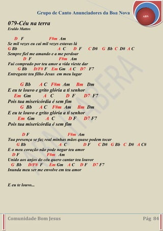 Grupo de Canto Anunciadores da Boa Nova
Comunidade Bom Jesus Pág 84
ABN
079-Céu na terra
Eraldo Mattos
D F F#m Am
Se mil vezes eu caí mil vezes estavas lá
G Bb A C D F C D# G Bb C D# A C
Sempre fiel me amando e a me perdoar
D F F#m Am
Fui comprado por teu amor a vida vieste dar
G Bb D/F# F Em Gm A C D7 F7
Entregaste teu filho Jesus em meu lugar
G Bb A C F#m Am Bm Dm
E eu te louvo e grito glória a ti senhor
Em Gm A C D F D7 F7
Pois tua misericórdia é sem fim
G Bb A C F#m Am Bm Dm
E eu te louvo e grito glória a ti senhor
Em Gm A C D F D7 F7
Pois tua misericórdia é sem fim
D F F#m Am
Tua presença se faz real minhas mãos quase podem tocar
G Bb A C D F C D# G Bb C D# A C#
E o meu coração não pode negar teu amor
D F F#m Am
Unido aos anjos do céu quero cantar teu louvor
G Bb D/F# F Em Gm A C D F D7 F7
Inunda meu ser me envolve em teu amor
E eu te louvo...
 