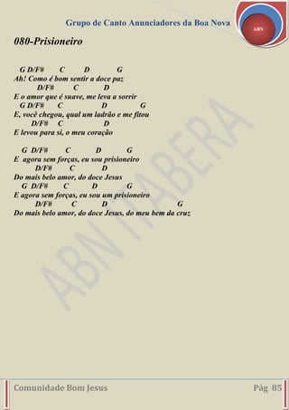 Grupo de Canto Anunciadores da Boa Nova
Comunidade Bom Jesus Pág 85
ABN
080-Prisioneiro
G D/F# C D G
Ah! Como é bom sentir a doce paz
D/F# C D
E o amor que é suave, me leva a sorrir
G D/F# C D G
E, você chegou, qual um ladrão e me fitou
D/F# C D
E levou para si, o meu coração
G D/F# C D G
E agora sem forças, eu sou prisioneiro
D/F# C D
Do mais belo amor, do doce Jesus
G D/F# C D G
E agora sem forças, eu sou um prisioneiro
D/F# C D G
Do mais belo amor, do doce Jesus, do meu bem da cruz
 