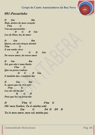 Grupo de Canto Anunciadores da Boa Nova
Comunidade Bom Jesus Pág 86
ABN
081-Passarinho
D Gm Bm
Hoje, dentro do meu coração
F#m G
Voa um passarinho
D G D Gm
Luz de Deus, luz de amor
D Gm Bm
Quero, em seus braços dormir
F#m G
E um sonho viver
D G D Gm
Do nosso amor, do nosso amor
D Gm Bm
Sei, que não é uma ilusão
F#m G
Que eu possa realizar
D G D Gm
E também dar, e também dar
D Gm Bm
E, agora que eu vivo nele
F#m G
Luz ele vai me dar
D G D
Para que luz eu possa dar
D F#m G F#m G
Oh! meu Senhor, Tu és minha sede
Em G D4 D D9 D
Tu és meu amor, meu sol, minha paz
 