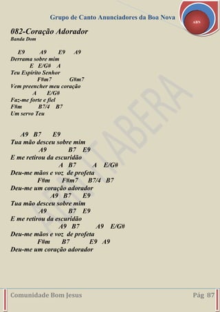 Grupo de Canto Anunciadores da Boa Nova
Comunidade Bom Jesus Pág 87
ABN
082-Coração Adorador
Banda Dom
E9 A9 E9 A9
Derrama sobre mim
E E/G# A
Teu Espírito Senhor
F#m7 G#m7
Vem preencher meu coração
A E/G#
Faz-me forte e fiel
F#m B7/4 B7
Um servo Teu
A9 B7 E9
Tua mão desceu sobre mim
A9 B7 E9
E me retirou da escuridão
A B7 A E/G#
Deu-me mãos e voz de profeta
F#m F#m7 B7/4 B7
Deu-me um coração adorador
A9 B7 E9
Tua mão desceu sobre mim
A9 B7 E9
E me retirou da escuridão
A9 B7 A9 E/G#
Deu-me mãos e voz de profeta
F#m B7 E9 A9
Deu-me um coração adorador
 