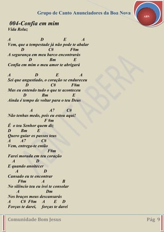 Grupo de Canto Anunciadores da Boa Nova
Comunidade Bom Jesus Pág 9
ABN
004-Confia em mim
Vida Reluz
A D E A
Vem, que a tempestade já não pode te abalar
D C# F#m
A segurança em meu barco encontrarás
D Bm E
Confia em mim o meu amor te abrigará
A D E A
Sei que angustiado, o coração se endureceu
D C# F#m
Mas eu entendo tudo o que te aconteceu
D Bm E
Ainda é tempo de voltar para o teu Deus
A A7 C#
Não tenhas medo, poís eu estou aqui!
F #m
É o teu Senhor quem diz
D Bm E
Quero guiar os passos teus
A A7 C#
Vem, entrega-te então
F#m
Farei morada em teu coração
A D
E quando anoitecer
A D
Cansado eu te encontrar
F#m A B
No silêncio teu eu irei te consolar
A Dm
Nos braços meus descansarás
A C# F#m A E D
Forças te darei, forças te darei
 
