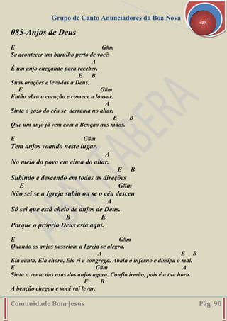 Grupo de Canto Anunciadores da Boa Nova
Comunidade Bom Jesus Pág 90
ABN
085-Anjos de Deus
E G#m
Se acontecer um barulho perto de você.
A
É um anjo chegando para receber.
E B
Suas orações e leva-las a Deus.
E G#m
Então abra o coração e comece a louvar.
A
Sinta o gozo do céu se derrama no altar.
E B
Que um anjo já vem com a Benção nas mãos.
E G#m
Tem anjos voando neste lugar.
A
No meio do povo em cima do altar.
E B
Subindo e descendo em todas as direções
E G#m
Não sei se a Igreja subiu ou se o céu desceu
A
Só sei que está cheio de anjos de Deus.
B E
Porque o próprio Deus está aqui.
E G#m
Quando os anjos passeiam a Igreja se alegra.
A E B
Ela canta, Ela chora, Ela ri e congrega. Abala o inferno e dissipa o mal.
E G#m A
Sinta o vento das asas dos anjos agora. Confia irmão, pois é a tua hora.
E B
A benção chegou e você vai levar.
 