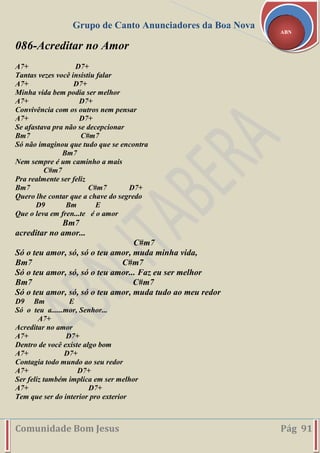 Grupo de Canto Anunciadores da Boa Nova
Comunidade Bom Jesus Pág 91
ABN
086-Acreditar no Amor
A7+ D7+
Tantas vezes você insistiu falar
A7+ D7+
Minha vida bem podia ser melhor
A7+ D7+
Convivência com os outros nem pensar
A7+ D7+
Se afastava pra não se decepcionar
Bm7 C#m7
Só não imaginou que tudo que se encontra
Bm7
Nem sempre é um caminho a mais
C#m7
Pra realmente ser feliz
Bm7 C#m7 D7+
Quero lhe contar que a chave do segredo
D9 Bm E
Que o leva em fren...te é o amor
Bm7
acreditar no amor...
C#m7
Só o teu amor, só, só o teu amor, muda minha vida,
Bm7 C#m7
Só o teu amor, só, só o teu amor... Faz eu ser melhor
Bm7 C#m7
Só o teu amor, só, só o teu amor, muda tudo ao meu redor
D9 Bm E
Só o teu a......mor, Senhor...
A7+
Acreditar no amor
A7+ D7+
Dentro de você existe algo bom
A7+ D7+
Contagia todo mundo ao seu redor
A7+ D7+
Ser feliz também implica em ser melhor
A7+ D7+
Tem que ser do interior pro exterior
 