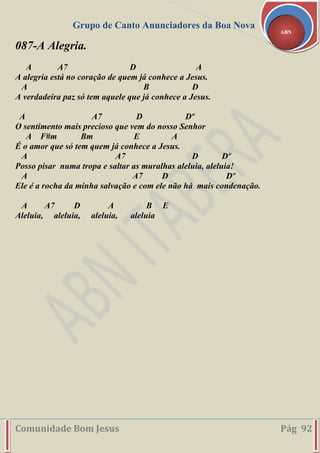Grupo de Canto Anunciadores da Boa Nova
Comunidade Bom Jesus Pág 92
ABN
087-A Alegria.
A A7 D A
A alegria está no coração de quem já conhece a Jesus.
A B D
A verdadeira paz só tem aquele que já conhece a Jesus.
A A7 D Dº
O sentimento mais precioso que vem do nosso Senhor
A F#m Bm E A
É o amor que só tem quem já conhece a Jesus.
A A7 D Dº
Posso pisar numa tropa e saltar as muralhas aleluia, aleluia!
A A7 D Dº
Ele é a rocha da minha salvação e com ele não há mais condenação.
A A7 D A B E
Aleluia, aleluia, aleluia, aleluia
 