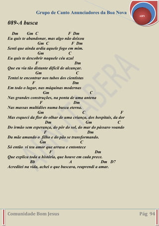 Grupo de Canto Anunciadores da Boa Nova
Comunidade Bom Jesus Pág 94
ABN
089-A busca
Dm Gm C F Dm
Eu quis te abandonar, mas algo não deixou
Gm C F Dm
Senti que ainda ardia aquele fogo em mim.
Gm C
Eu quis te descobrir naquele céu azul
F Dm
Que eu via tão distante difícil de alcançar.
Gm C
Tentei te encontrar nos tubos dos cientistas
F Dm
Em todo o lugar, nas máquinas modernas
Gm C
Nas grandes construções, na ponta de uma antena
F Dm
Nas massas multidões numa busca eterna.
Gm C F
Mas esqueci da flor do olhar de uma criança, dos hospitais, da dor
Dm Gm C
Do irmão sem esperança, do pôr do sol, do mar do pássaro voando
F Dm
Da mãe amando o filho e do pão se transformando.
Gm C
Só então vi teu amor que arrasa e entontece
F Dm
Que explica toda a história, que houve em cada prece.
Bb A Dm D7
Acreditei na vida, achei o que buscava, reaprendi a amar.
 