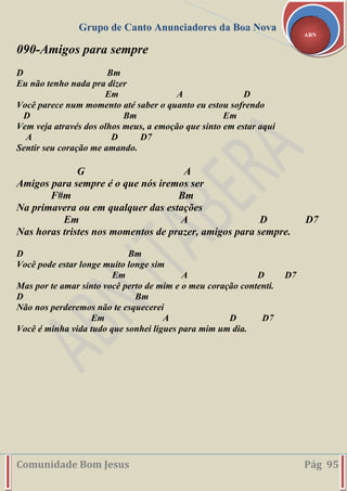 Grupo de Canto Anunciadores da Boa Nova
Comunidade Bom Jesus Pág 95
ABN
090-Amigos para sempre
D Bm
Eu não tenho nada pra dizer
Em A D
Você parece num momento até saber o quanto eu estou sofrendo
D Bm Em
Vem veja através dos olhos meus, a emoção que sinto em estar aqui
A D D7
Sentir seu coração me amando.
G A
Amigos para sempre é o que nós iremos ser
F#m Bm
Na primavera ou em qualquer das estações
Em A D D7
Nas horas tristes nos momentos de prazer, amigos para sempre.
D Bm
Você pode estar longe muito longe sim
Em A D D7
Mas por te amar sinto você perto de mim e o meu coração contenti.
D Bm
Não nos perderemos não te esquecerei
Em A D D7
Você é minha vida tudo que sonhei ligues para mim um dia.
 