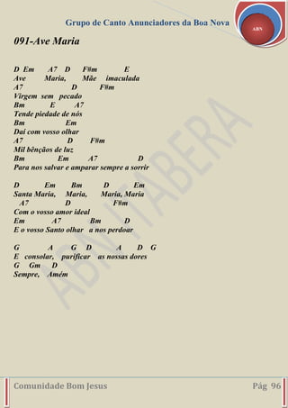 Grupo de Canto Anunciadores da Boa Nova
Comunidade Bom Jesus Pág 96
ABN
091-Ave Maria
D Em A7 D F#m E
Ave Maria, Mãe imaculada
A7 D F#m
Virgem sem pecado
Bm E A7
Tende piedade de nós
Bm Em
Daí com vosso olhar
A7 D F#m
Mil bênçãos de luz
Bm Em A7 D
Para nos salvar e amparar sempre a sorrir
D Em Bm D Em
Santa Maria, Maria, Maria, Maria
A7 D F#m
Com o vosso amor ideal
Em A7 Bm D
E o vosso Santo olhar a nos perdoar
G A G D A D G
E consolar, purificar as nossas dores
G Gm D
Sempre, Amém
 