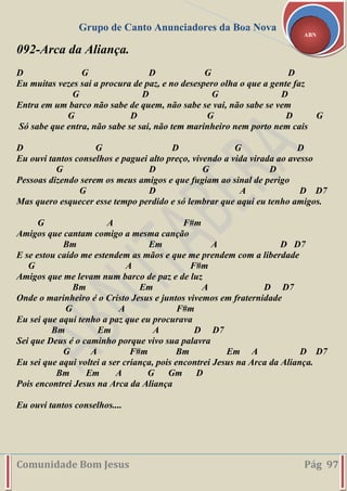 Grupo de Canto Anunciadores da Boa Nova
Comunidade Bom Jesus Pág 97
ABN
092-Arca da Aliança.
D G D G D
Eu muitas vezes sai a procura de paz, e no desespero olha o que a gente faz
G D G D
Entra em um barco não sabe de quem, não sabe se vai, não sabe se vem
G D G D G
Só sabe que entra, não sabe se sai, não tem marinheiro nem porto nem cais
D G D G D
Eu ouvi tantos conselhos e paguei alto preço, vivendo a vida virada ao avesso
G D G D
Pessoas dizendo serem os meus amigos e que fugiam ao sinal de perigo
G D A D D7
Mas quero esquecer esse tempo perdido e só lembrar que aqui eu tenho amigos.
G A F#m
Amigos que cantam comigo a mesma canção
Bm Em A D D7
E se estou caído me estendem as mãos e que me prendem com a liberdade
G A F#m
Amigos que me levam num barco de paz e de luz
Bm Em A D D7
Onde o marinheiro é o Cristo Jesus e juntos vivemos em fraternidade
G A F#m
Eu sei que aqui tenho a paz que eu procurava
Bm Em A D D7
Sei que Deus é o caminho porque vivo sua palavra
G A F#m Bm Em A D D7
Eu sei que aqui voltei a ser criança, pois encontrei Jesus na Arca da Aliança.
Bm Em A G Gm D
Pois encontrei Jesus na Arca da Aliança
Eu ouvi tantos conselhos....
 