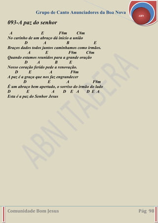 Grupo de Canto Anunciadores da Boa Nova
Comunidade Bom Jesus Pág 98
ABN
093-A paz do senhor
A E F#m C#m
No carinho de um abraço dá inicio a união
D A B E
Braços dados todos juntos caminhamos como irmãos.
A E F#m C#m
Quando estamos reunidos para a grande oração
D A B E
Nosso coração ferido pede a renovação.
D E A F#m
A paz é a graça que nos faz engrandecer
D E A F#m
É um abraço bem apertado, o sorriso do irmão do lado
D E A D E A D E A
Esta é a paz do Senhor Jesus
 