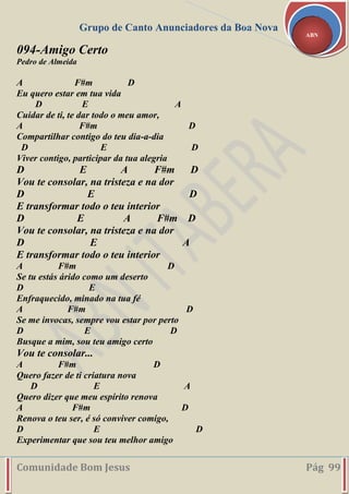 Grupo de Canto Anunciadores da Boa Nova
Comunidade Bom Jesus Pág 99
ABN
094-Amigo Certo
Pedro de Almeida
A F#m D
Eu quero estar em tua vida
D E A
Cuidar de ti, te dar todo o meu amor,
A F#m D
Compartilhar contigo do teu dia-a-dia
D E D
Viver contigo, participar da tua alegria
D E A F#m D
Vou te consolar, na tristeza e na dor
D E D
E transformar todo o teu interior
D E A F#m D
Vou te consolar, na tristeza e na dor
D E A
E transformar todo o teu interior
A F#m D
Se tu estás árido como um deserto
D E
Enfraquecido, minado na tua fé
A F#m D
Se me invocas, sempre vou estar por perto
D E D
Busque a mim, sou teu amigo certo
Vou te consolar...
A F#m D
Quero fazer de ti criatura nova
D E A
Quero dizer que meu espírito renova
A F#m D
Renova o teu ser, é só conviver comigo,
D E D
Experimentar que sou teu melhor amigo
 