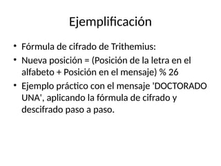 Ejemplificación
• Fórmula de cifrado de Trithemius:
• Nueva posición = (Posición de la letra en el
alfabeto + Posición en el mensaje) % 26
• Ejemplo práctico con el mensaje 'DOCTORADO
UNA', aplicando la fórmula de cifrado y
descifrado paso a paso.
 