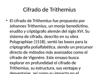 Cifrado de Trithemius
• El cifrado de Trithemius fue propuesto por
Johannes Trithemius, un monje benedictino,
erudito y criptógrafo alemán del siglo XVI. Su
sistema de cifrado, descrito en su obra
Polygraphiae (1518), sentó las bases para la
criptografía polialfabética, siendo un precursor
directo de métodos más avanzados como el
cifrado de Vigenère. Este ensayo busca
explorar en profundidad el cifrado de
Trithemius, su estructura, sus ventajas y
 