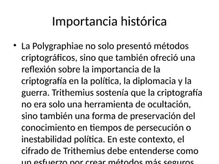 Importancia histórica
• La Polygraphiae no solo presentó métodos
criptográficos, sino que también ofreció una
reflexión sobre la importancia de la
criptografía en la política, la diplomacia y la
guerra. Trithemius sostenía que la criptografía
no era solo una herramienta de ocultación,
sino también una forma de preservación del
conocimiento en tiempos de persecución o
inestabilidad política. En este contexto, el
cifrado de Trithemius debe entenderse como
 