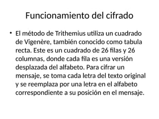 Funcionamiento del cifrado
• El método de Trithemius utiliza un cuadrado
de Vigenère, también conocido como tabula
recta. Este es un cuadrado de 26 filas y 26
columnas, donde cada fila es una versión
desplazada del alfabeto. Para cifrar un
mensaje, se toma cada letra del texto original
y se reemplaza por una letra en el alfabeto
correspondiente a su posición en el mensaje.
 