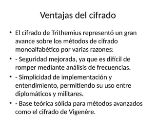 Ventajas del cifrado
• El cifrado de Trithemius representó un gran
avance sobre los métodos de cifrado
monoalfabético por varias razones:
• - Seguridad mejorada, ya que es difícil de
romper mediante análisis de frecuencias.
• - Simplicidad de implementación y
entendimiento, permitiendo su uso entre
diplomáticos y militares.
• - Base teórica sólida para métodos avanzados
como el cifrado de Vigenère.
 