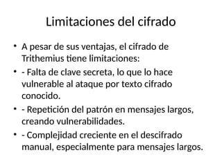 Limitaciones del cifrado
• A pesar de sus ventajas, el cifrado de
Trithemius tiene limitaciones:
• - Falta de clave secreta, lo que lo hace
vulnerable al ataque por texto cifrado
conocido.
• - Repetición del patrón en mensajes largos,
creando vulnerabilidades.
• - Complejidad creciente en el descifrado
manual, especialmente para mensajes largos.
 