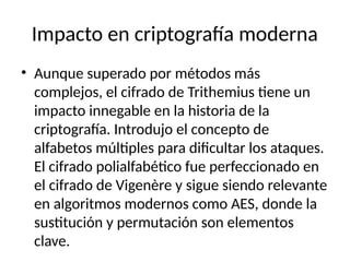Impacto en criptografía moderna
• Aunque superado por métodos más
complejos, el cifrado de Trithemius tiene un
impacto innegable en la historia de la
criptografía. Introdujo el concepto de
alfabetos múltiples para dificultar los ataques.
El cifrado polialfabético fue perfeccionado en
el cifrado de Vigenère y sigue siendo relevante
en algoritmos modernos como AES, donde la
sustitución y permutación son elementos
clave.
 