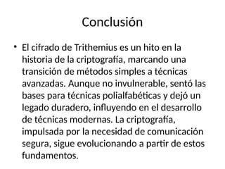 Conclusión
• El cifrado de Trithemius es un hito en la
historia de la criptografía, marcando una
transición de métodos simples a técnicas
avanzadas. Aunque no invulnerable, sentó las
bases para técnicas polialfabéticas y dejó un
legado duradero, influyendo en el desarrollo
de técnicas modernas. La criptografía,
impulsada por la necesidad de comunicación
segura, sigue evolucionando a partir de estos
fundamentos.
 