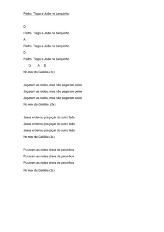 Pedro, Tiago e João no barquinho 
D 
Pedro, Tiago e João no barquinho 
A 
Pedro, Tiago e João no barquinho 
D 
Pedro, Tiago e João no barquinho 
G A D 
No mar da Galiléia (2x) 
Jogaram as redes, mas não pegaram peixe 
Jogaram as redes, mas não pegaram peixe 
Jogaram as redes, mas não pegaram peixe 
No mar da Galiléia (2x) 
Jesus ordenou pra jogar do outro lado 
Jesus ordenou pra jogar do outro lado 
Jesus ordenou pra jogar do outro lado 
No mar da Galiléia (2x) 
Puxaram as redes cheia de peixinhos 
Puxaram as redes cheia de peixinhos 
Puxaram as redes cheia de peixinhos 
No mar da Galiléia (2x) 
 
