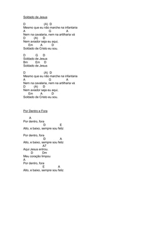 Soldado de Jesus 
D (A) D 
Mesmo que eu não marche na infantaria 
A G A 
Nem na cavalaria, nem na artilharia vá 
D (A) D 
Nem aviador seja eu aqui, 
Em A D 
Soldado de Cristo eu sou. 
D G D 
Soldado de Jesus 
Bm Em D 
Soldado de Jesus 
D (A) D 
Mesmo que eu não marche na infantaria 
A G A 
Nem na cavalaria, nem na artilharia vá 
D (A) D 
Nem aviador seja eu aqui, 
Em A D 
Soldado de Cristo eu sou. 
Por Dentro e Fora 
A 
Por dentro, fora 
D E 
Alto, e baixo, sempre sou feliz 
Por dentro, fora 
D A 
Alto, e baixo, sempre sou feliz 
A7 
Aqui Jesus entrou. 
D Dm 
Meu coração limpou 
A 
Por dentro, fora 
E A 
Alto, e baixo, sempre sou feliz 
 